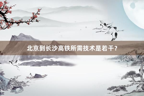 北京到长沙高铁所需技术是若干？